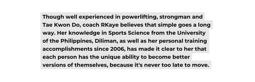 Though well experienced in powerlifting strongman and Tae Kwon Do coach RKaye believes that simple goes a long way Her knowledge in Sports Science from the University of the Philippines Diliman as well as her personal training accomplishments since 2006 has made it clear to her that each person has the unique ability to become better versions of themselves because it s never too late to move